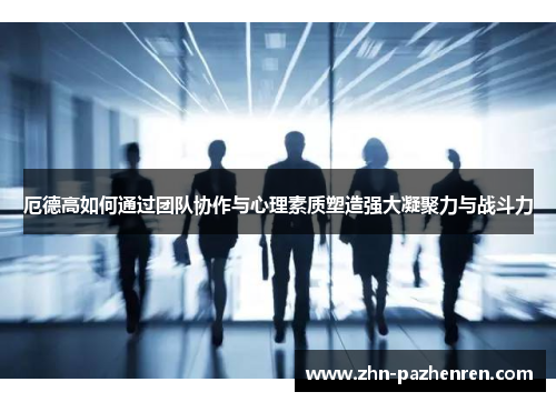 厄德高如何通过团队协作与心理素质塑造强大凝聚力与战斗力
