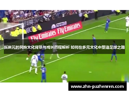 张琳芃的民族文化背景与成长历程解析 如何在多元文化中塑造足球之路