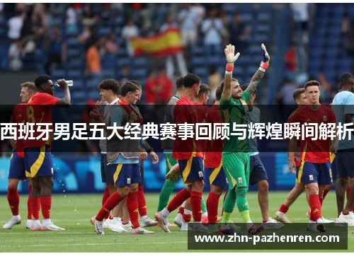 西班牙男足五大经典赛事回顾与辉煌瞬间解析