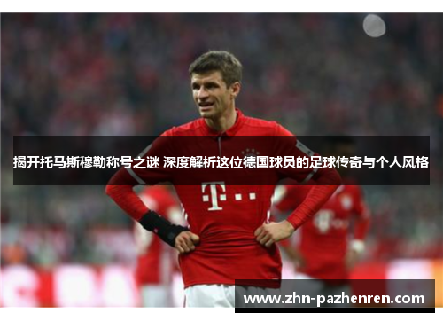 揭开托马斯穆勒称号之谜 深度解析这位德国球员的足球传奇与个人风格
