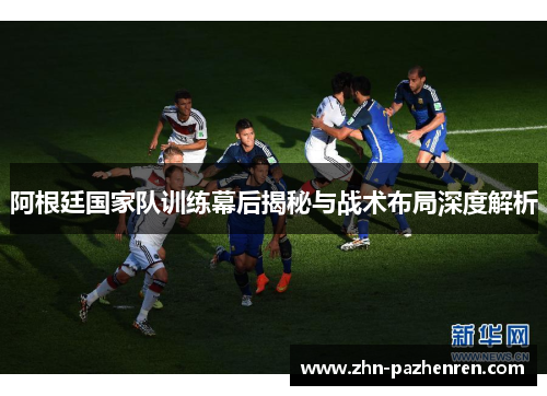 阿根廷国家队训练幕后揭秘与战术布局深度解析