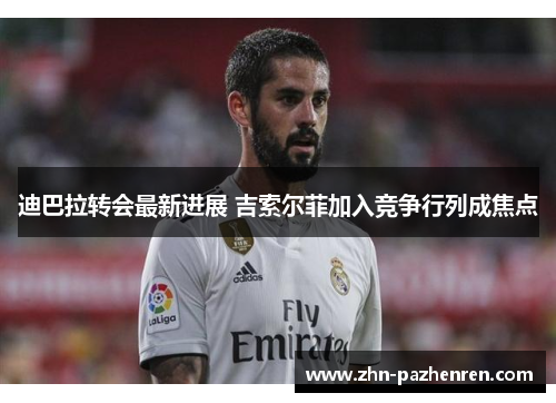 迪巴拉转会最新进展 吉索尔菲加入竞争行列成焦点