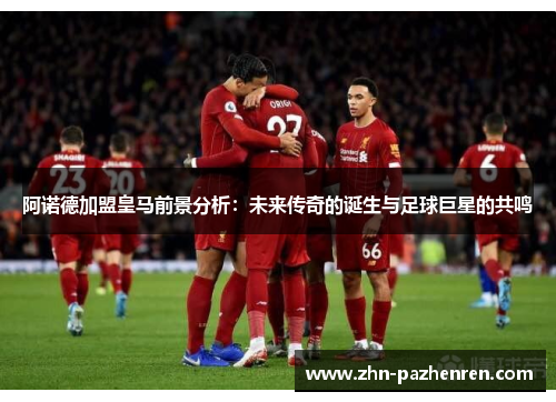 阿诺德加盟皇马前景分析：未来传奇的诞生与足球巨星的共鸣