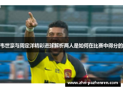 韦世豪与周定洋精彩进球解析两人是如何在比赛中得分的