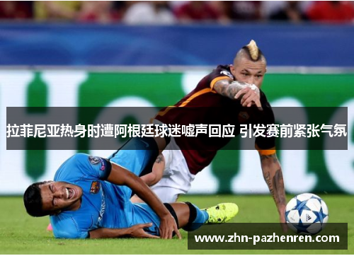 拉菲尼亚热身时遭阿根廷球迷嘘声回应 引发赛前紧张气氛