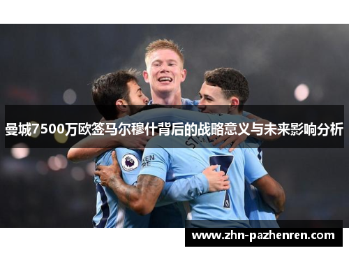 曼城7500万欧签马尔穆什背后的战略意义与未来影响分析