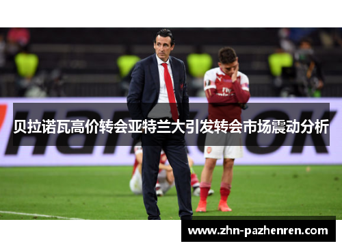 贝拉诺瓦高价转会亚特兰大引发转会市场震动分析